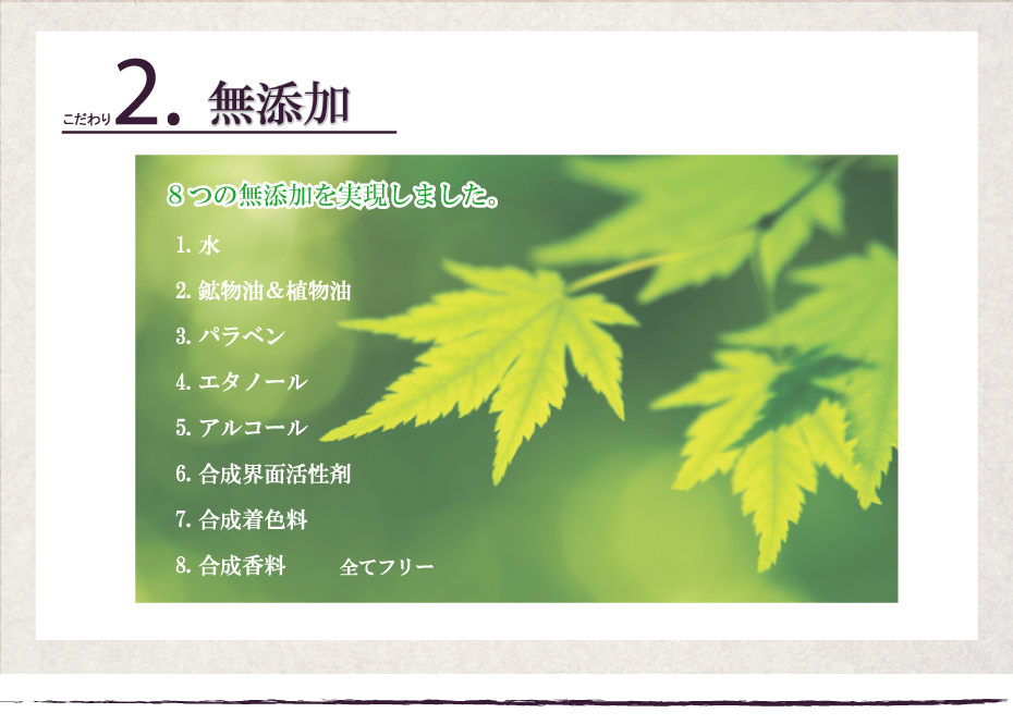 8つの無添加を実現しました。 一、水 / 二、鉱物油&植物油 / 三、アルコール / 四、エタノール / 五、パラベン / 六、合成界面活性剤 / 七、着色料 / 八、合成香料 全て無添加。